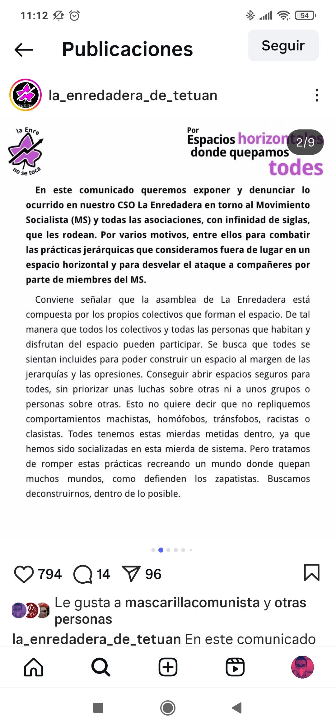 “En este comunicado queremos exponer y denunciar lo ocurrido en nuestro CSO La Enredadera en torno al Movimiento Socialista (MS) y todas las asociaciones, con infinidad de siglas, que les rodean. Por varios motivos, entre ellos para combatir las prácticas jerárquicas que consideramos fuera de lugar en un espacio horizontal y para desvelar el ataque a compañeres por parte de miembres del MS. Conviene señalar que la asamblea de La Enredadera está compuesta por los propios colectivos que forman el espacio. De tal manera que todos los colectivos y todas las personas que habitan y disfrutan del espacio pueden participar. Se busca que todes se sientan incluides para poder construir un espacio al margen de las jerarquías y las opresiones. Conseguir abrir espacios seguros para todes, sin priorizar unas luchas sobre otras ni a unos grupos o personas sobre otras. Esto no quiere decir que no repliquemos comportamientos machistas, homófobos, tránsfobos, racistas o clasistas. Todes tenemos estas mierdas metidas dentro, ya que hemos sido socializadas en esta mierda de sistema. Pero tratamos de romper estas prácticas recreando un mundo donde quepan muchos mundos, como defienden los zapatistas. Buscamos deconstruirnos, dentro de lo posible.