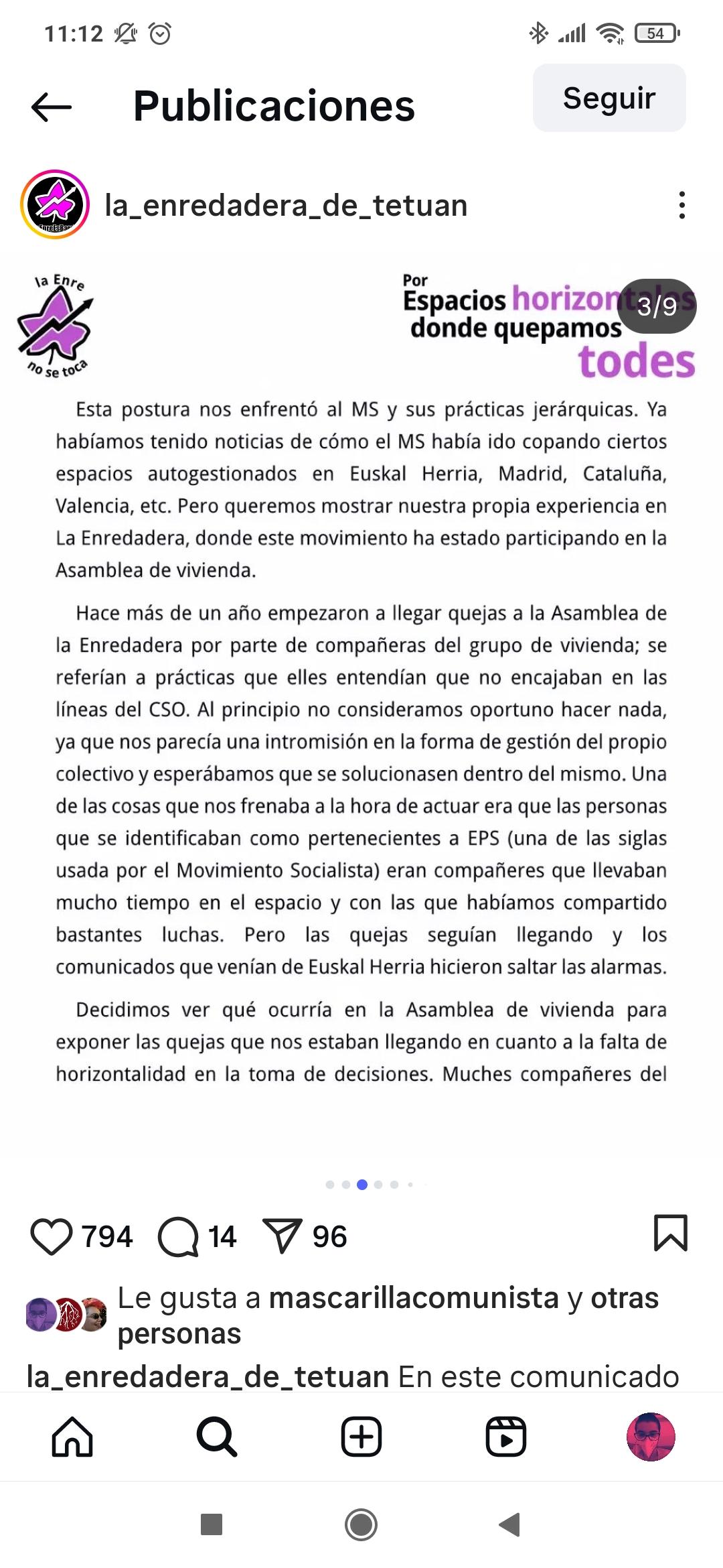 Esta postura nos enfrentó al MS y sus prácticas jerárquicas. Ya habíamos tenido noticias de cómo el MS había ido copando ciertos espacios autogestionados en Euskal Herria, Madrid, Cataluña, Valencia, etc. Pero queremos mostrar nuestra propia experiencia en La Enredadera, donde este movimiento ha estado participando en la Asamblea de vivienda. Hace más de un año empezaron a llegar quejas a la Asamblea de la Enredadera por parte de compañeras del grupo de vivienda; se referían a prácticas que elles entendían que no encajaban en las lineas del CSO. Al principio no consideramos oportuno hacer nada, ya que nos parecía una intromisión en la forma de gestión del propio colectivo y esperábamos que se solucionasen dentro del mismo. Una de las cosas que nos frenaba a la hora de actuar era que las personas que se identificaban como pertenecientes a EPS (una de las siglas usada por el Movimiento Socialista) eran compañeres que llevaban mucho tiempo en el espacio y con las que habíamos compartido bastantes luchas. Pero las quejas seguían llegando y los comunicados que venían de Euskal Herria hicieron saltar las alarmas.
