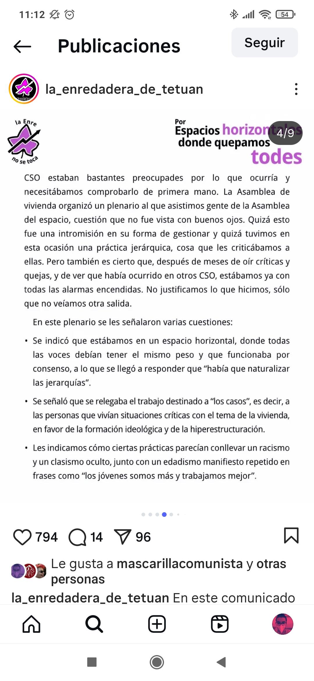Decidimos ver qué ocurría en la Asamblea de vivienda para exponer las quejas que nos estaban llegando en cuanto a la falta de horizontalidad en la toma de decisiones. Muches compañeres del CSO estaban bastantes preocupades por lo que ocurría y necesitábamos comprobarlo de primera mano. La Asamblea de vivienda organizó un plenario al que asistimos gente de la Asamblea del espacio, cuestión que no fue vista con buenos ojos. Quizá esto fue una intromisión en su forma de gestionar y quizá tuvimos en esta ocasión una práctica jerárquica, cosa que les criticábamos a ellas. Pero también es cierto que, después de meses de oír críticas y quejas, y de ver que había ocurrido en otros CSO, estábamos ya con todas las alarmas encendidas. No justificamos lo que hicimos, sólo que no veíamos otra salida. En este plenario se les señalaron varias cuestiones: • Se indicó que estábamos en un espacio horizontal, donde todas las voces debían tener el mismo peso y que funcionaba por consenso, a lo que se llegó a responder que "había que naturalizar las jerarquías". • Se señaló que se relegaba el trabajo destinado a "los casos", es decir, a las personas que vivían situaciones críticas con el tema de la vivienda, en favor de la formación ideológica y de la hiperestructuración. • Les indicamos cómo ciertas prácticas parecían conllevar un racismo y un clasismo oculto, junto con un edadismo manifiesto repetido en frases como "los jóvenes somos más y trabajamos mejor".
