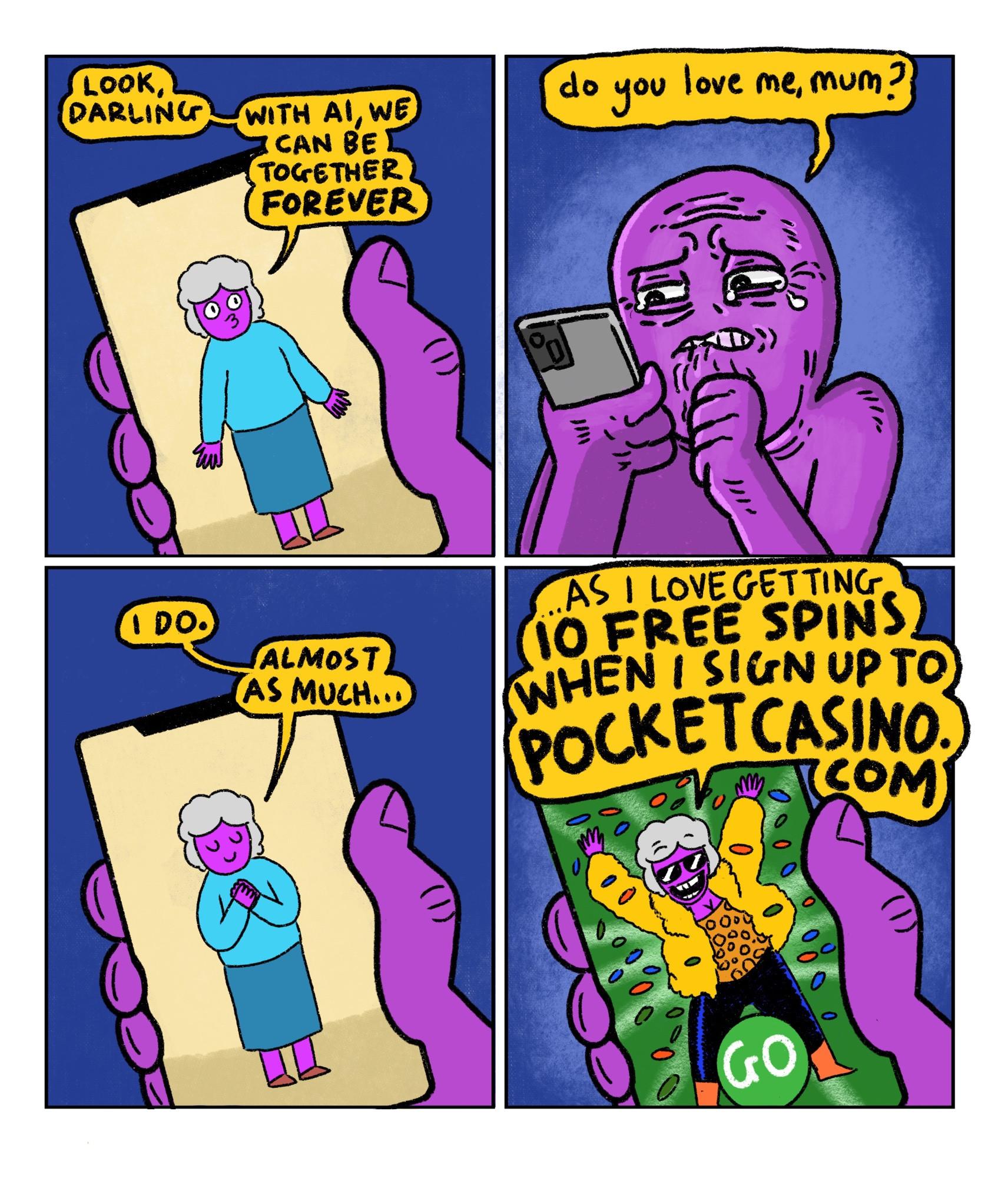 4 panel comic
Panel 1:
An AI generated version of Purple Guy’s dead mother is speaking to him on his phone. She says “Look, darling. With AI we can be together forever”
Panel 2:
Purple Guy looking very upset. He asks “Do you love me, mum?”
Panel 3:
The disgusting AI fake mum replies “I do. Almost as much…”
Panel 4:
AI mum turns into an advert for online gambling. She yells: “…As I love getting 10 free spins when I sign up to pocket casino.com”